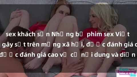 sex khách sạn Những bộ phim sex Việt Nam cực hot đang gây sốt trên mạng xã hội, được đánh giá cao về cả nội dung và diễn xuất.
