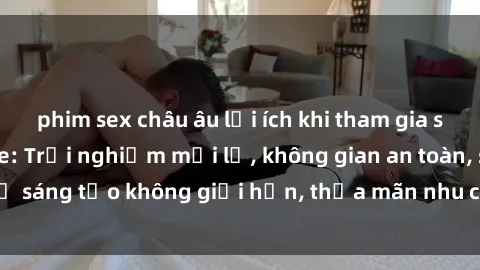 phim sex châu âu lợi ích khi tham gia sex online không che: Trải nghiệm mới lạ, không gian an toàn, sự sáng tạo không giới hạn, thỏa mãn nhu cầu tình dục của bạn.