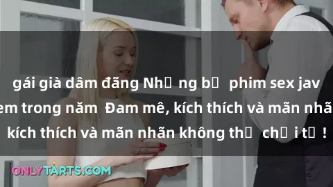 gái già dâm đãng Những bộ phim sex jav đỉnh cao phải xem trong năm  Đam mê, kích thích và mãn nhãn không thể chối từ!