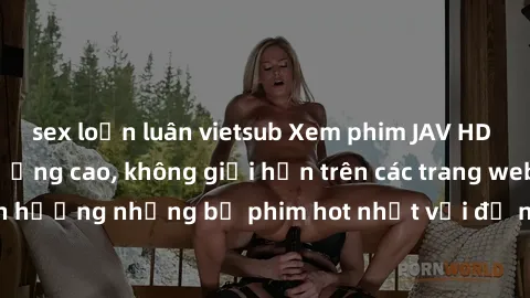 sex loạn luân vietsub Xem phim JAV HD miễn phí chất lượng cao, không giới hạn trên các trang web uy tín. Yên tâm tận hưởng những bộ phim hot nhất với độ nét sắc sảo, đẹp mắt ngay tại nhà. Hãy trải ngh