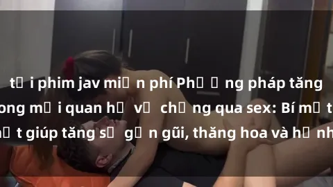 tải phim jav miễn phí Phương pháp tăng cường gắn kết trong mối quan hệ vợ chồng qua sex: Bí mật giúp tăng sự gần gũi, thăng hoa và hạnh phúc cho cặp đôi