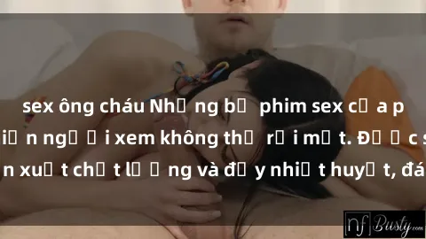 sex ông cháu Những bộ phim sex của phụ nữ lớn tuổi khiến người xem không thể rời mắt. Được sản xuất chất lượng và đầy nhiệt huyết, đáng xem và trải nghiệm.