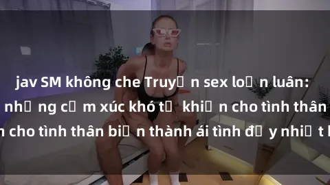 jav SM không che Truyện sex loạn luân: Bí mật gia đình và những cảm xúc khó tả khiến cho tình thân biến thành ái tình đầy nhiệt huyết