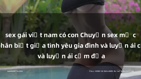 sex gái việt nam có con Chuyện sex mẹ con: Sự phân biệt giữa tình yêu gia đình và luyến ái cấm địa