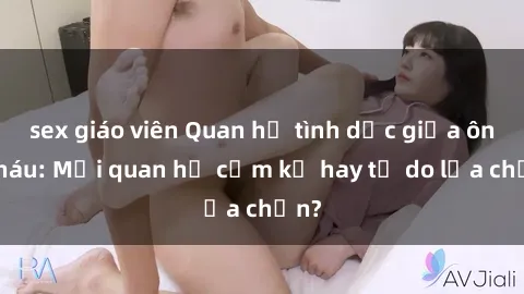 sex giáo viên Quan hệ tình dục giữa ông cháu: Mối quan hệ cấm kỵ hay tự do lựa chọn?