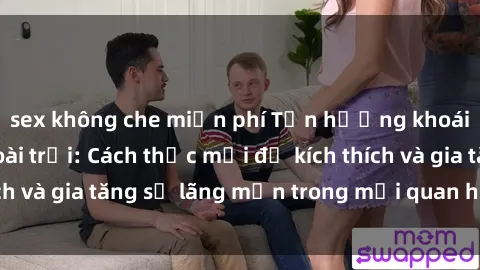 sex không che miễn phí Tận hưởng khoái cảm với sex ngoài trời: Cách thức mới để kích thích và gia tăng sự lãng mạn trong mối quan hệ của bạn!