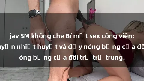 jav SM không che Bí mật sex công viên: Những câu chuyện nhiệt huyết và đầy nóng bỏng của đôi trẻ trẻ trung.