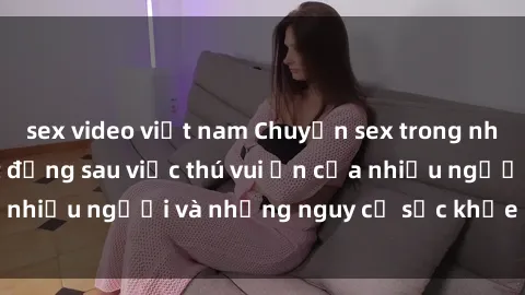 sex video việt nam Chuyện sex trong nhà vệ sinh: Sự thật đằng sau việc thú vui ẩn của nhiều người và những nguy cơ sức khỏe cần lưu ý