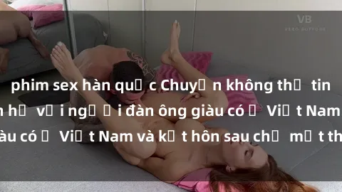 phim sex hàn quốc Chuyện không thể tin nổi: Gái Tây quan hệ với người đàn ông giàu có ở Việt Nam và kết hôn sau chỉ một tháng
