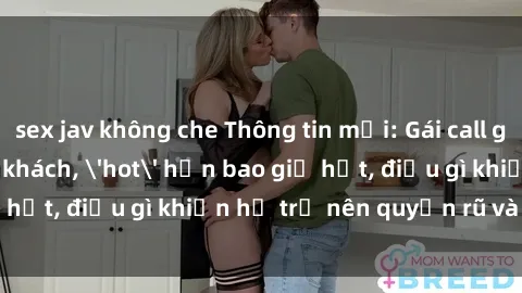 sex jav không che Thông tin mới: Gái call girl Việt Nam đắt khách, 'hot' hơn bao giờ hết, điều gì khiến họ trở nên quyến rũ và đáng chú ý?