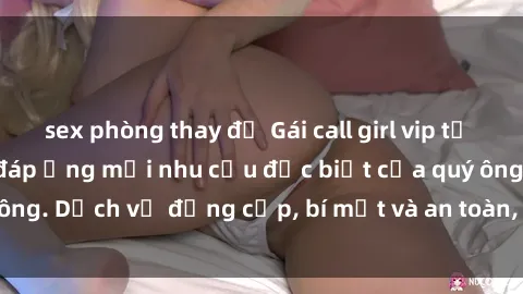 sex phòng thay đồ Gái call girl vip tư vấn chuyên nghiệp, đáp ứng mọi nhu cầu đặc biệt của quý ông. Dịch vụ đẳng cấp, bí mật và an toàn, hãy tìm hiểu ngay!