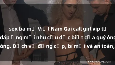 sex bà mẹ Việt Nam Gái call girl vip tư vấn chuyên nghiệp, đáp ứng mọi nhu cầu đặc biệt của quý ông. Dịch vụ đẳng cấp, bí mật và an toàn, hãy tìm hiểu ngay!