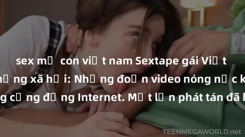 sex mẹ con việt nam Sextape gái Việt Nam gây sốt trên mạng xã hội: Những đoạn video nóng nực kỳ gây chấn động cộng đồng Internet. Một lần phát tán đã khiến người xem không thể rời mắt.