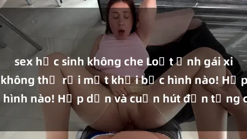 sex học sinh không che Loạt ảnh gái xinh sex nóng bỏng, không thể rời mắt khỏi bức hình nào! Hấp dẫn và cuốn hút đến từng chi tiết.