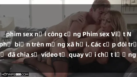 phim sex nơi công cộng Phim sex Việt Nam HD ngày càng phổ biến trên mạng xã hội. Các cặp đôi trẻ đã chia sẻ video tự quay với chất lượng sắc nét, gợi cảm.