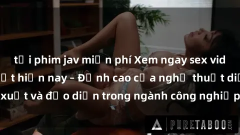 tải phim jav miễn phí Xem ngay sex video Việt Nam hot nhất hiện nay – Đỉnh cao của nghệ thuật diễn xuất và đạo diễn trong ngành công nghiệp phim người lớn tại đây!