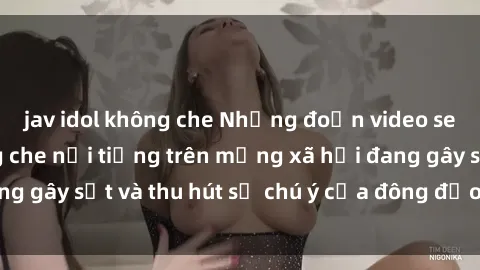 jav idol không che Những đoạn video sex Việt Nam không che nổi tiếng trên mạng xã hội đang gây sốt và thu hút sự chú ý của đông đảo người xem.