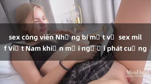 sex công viên Những bí mật về sex milf Việt Nam khiến mọi người phát cuồng