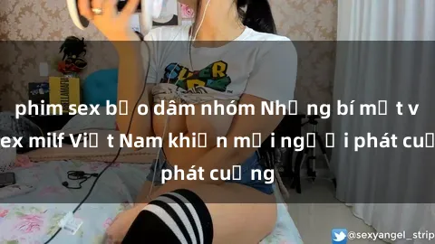 phim sex bạo dâm nhóm Những bí mật về sex milf Việt Nam khiến mọi người phát cuồng