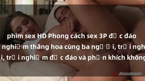 phim sex HD Phong cách sex 3P độc đáo tại Việt Nam: Kinh nghiệm thăng hoa cùng ba người, trải nghiệm độc đáo và phấn khích không thể bỏ lỡ!