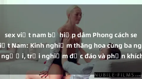 sex việt nam bị hiếp dâm Phong cách sex 3P độc đáo tại Việt Nam: Kinh nghiệm thăng hoa cùng ba người, trải nghiệm độc đáo và phấn khích không thể bỏ lỡ!