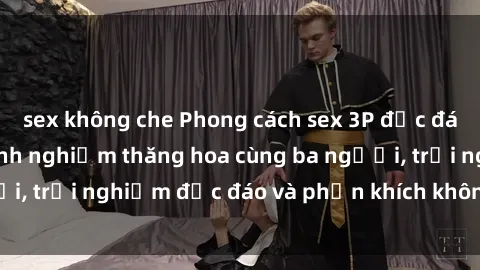 sex không che Phong cách sex 3P độc đáo tại Việt Nam: Kinh nghiệm thăng hoa cùng ba người, trải nghiệm độc đáo và phấn khích không thể bỏ lỡ!