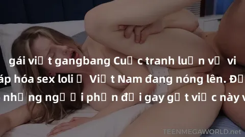 gái việt gangbang Cuộc tranh luận về việc có nên hợp pháp hóa sex loli ở Việt Nam đang nóng lên. Đồng thời, cũng có những người phản đối gay gắt việc này vì lo ngại về tác động tiêu cực lên trẻ em và 