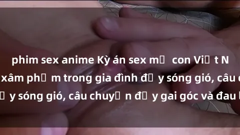 phim sex anime Kỳ án sex mẹ con Việt Nam: Sự sở hữu và xâm phạm trong gia đình đầy sóng gió, câu chuyện đầy gai góc và đau lòng.