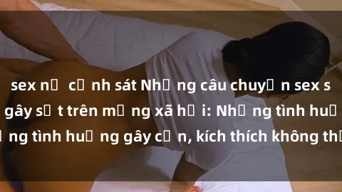 sex nữ cảnh sát Những câu chuyện sex sinh viên Việt Nam gây sốt trên mạng xã hội: Những tình huống gây cấn, kích thích không thể bỏ qua