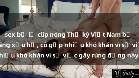 sex bị lộ clip nóng Thư ký Việt Nam bị phát tán clip sex đáng xấu hổ, cô gặp nhiều khó khăn vì sự việc gây rúng động này.