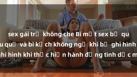 sex gái trẻ không che Bí mật sex bị quay lén: Những hậu quả và bi kịch không ngờ khi bị ghi hình khi thực hiện hành động tình dục mà không biết.