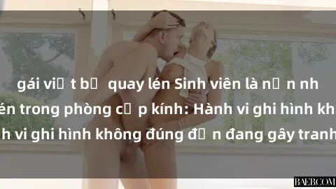 gái việt bị quay lén Sinh viên là nạn nhân của video quay lén trong phòng cấp kính: Hành vi ghi hình không đúng đắn đang gây tranh cãi lớn