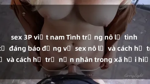 sex 3P việt nam Tình trạng nô lệ tình dục: Những thực tế đáng báo động về sex nô lệ và cách hỗ trợ nạn nhân trong xã hội hiện nay