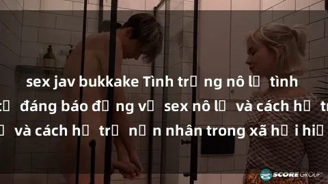sex jav bukkake Tình trạng nô lệ tình dục: Những thực tế đáng báo động về sex nô lệ và cách hỗ trợ nạn nhân trong xã hội hiện nay