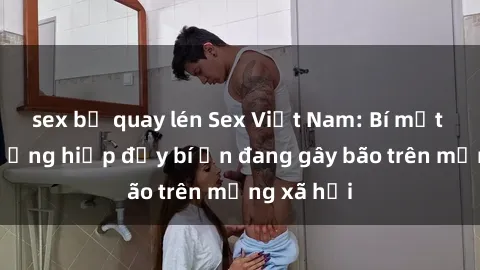 sex bị quay lén Sex Việt Nam: Bí mật về vụ cưỡng hiếp đầy bí ẩn đang gây bão trên mạng xã hội