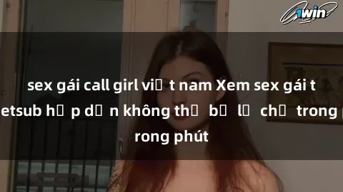 sex gái call girl việt nam Xem sex gái tây vietsub hấp dẫn không thể bỏ lỡ chỉ trong phút