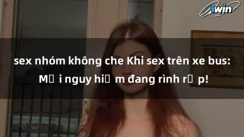 sex nhóm không che Khi sex trên xe bus: Mối nguy hiểm đang rình rập!