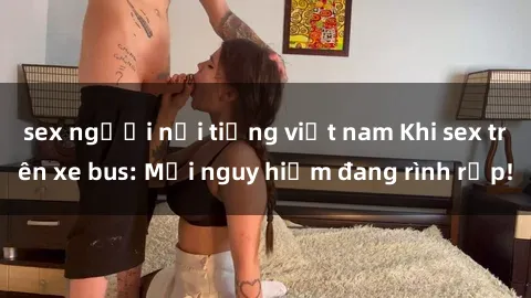 sex người nổi tiếng việt nam Khi sex trên xe bus: Mối nguy hiểm đang rình rập!