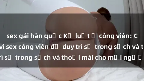 sex gái hàn quốc Kỷ luật ở công viên: Chấn chỉnh hành vi sex công viên để duy trì sự trong sạch và thoải mái cho mọi người.