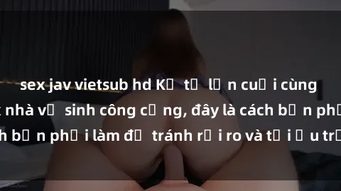 sex jav vietsub hd Kể từ lần cuối cùng bạn thực hành sex nhà vệ sinh công cộng, đây là cách bạn phải làm để tránh rủi ro và tối ưu trải nghiệm.