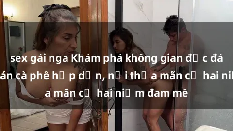 sex gái nga Khám phá không gian độc đáo tại sex quán cà phê hấp dẫn, nơi thỏa mãn cả hai niềm đam mê