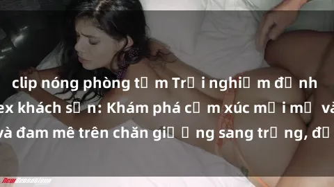 clip nóng phòng tắm Trải nghiệm đỉnh cao tình yêu tại sex khách sạn: Khám phá cảm xúc mới mẻ và đam mê trên chăn giường sang trọng, độc đáo, không giới hạn.
