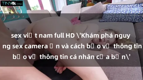 sex việt nam full HD 'Khám phá nguy cơ của việc sử dụng sex camera ẩn và cách bảo vệ thông tin cá nhân của bạn'