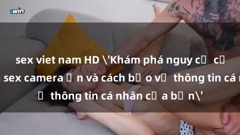 sex viet nam HD 'Khám phá nguy cơ của việc sử dụng sex camera ẩn và cách bảo vệ thông tin cá nhân của bạn'