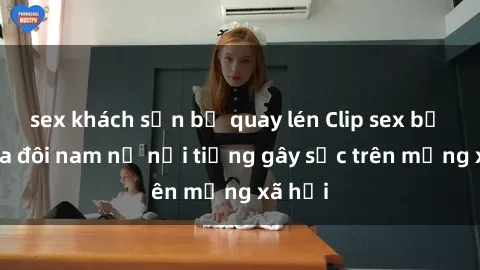 sex khách sạn bị quay lén Clip sex bị lộ của đôi nam nữ nổi tiếng gây sốc trên mạng xã hội