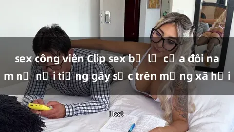 sex công viên Clip sex bị lộ của đôi nam nữ nổi tiếng gây sốc trên mạng xã hội