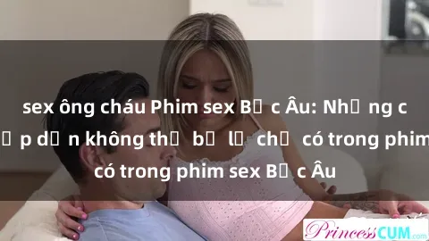 sex ông cháu Phim sex Bắc Âu: Những cảnh nóng hấp dẫn không thể bỏ lỡ chỉ có trong phim sex Bắc Âu