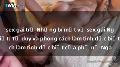sex gái trẻ Những bí mật về sex gái Nga mà bạn chưa biết: Tư duy và phong cách làm tình đặc biệt của phụ nữ Nga