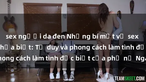 sex người da đen Những bí mật về sex gái Nga mà bạn chưa biết: Tư duy và phong cách làm tình đặc biệt của phụ nữ Nga