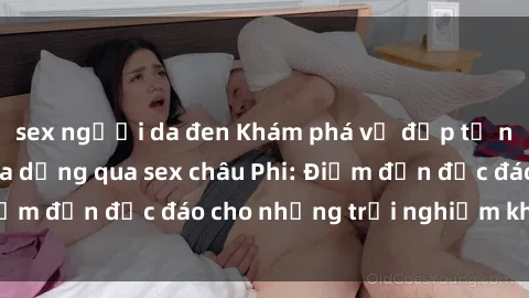 sex người da đen Khám phá vẻ đẹp tự nhiên và văn hóa đa dạng qua sex châu Phi: Điểm đến độc đáo cho những trải nghiệm khó quên